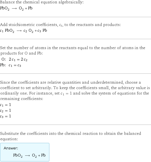 Balance the chemical equation algebraically: PbO_2 ⟶ O_2 + Pb Add stoichiometric coefficients, c_i, to the reactants and products: c_1 PbO_2 ⟶ c_2 O_2 + c_3 Pb Set the number of atoms in the reactants equal to the number of atoms in the products for O and Pb: O: | 2 c_1 = 2 c_2 Pb: | c_1 = c_3 Since the coefficients are relative quantities and underdetermined, choose a coefficient to set arbitrarily. To keep the coefficients small, the arbitrary value is ordinarily one. For instance, set c_1 = 1 and solve the system of equations for the remaining coefficients: c_1 = 1 c_2 = 1 c_3 = 1 Substitute the coefficients into the chemical reaction to obtain the balanced equation: Answer: |   | PbO_2 ⟶ O_2 + Pb