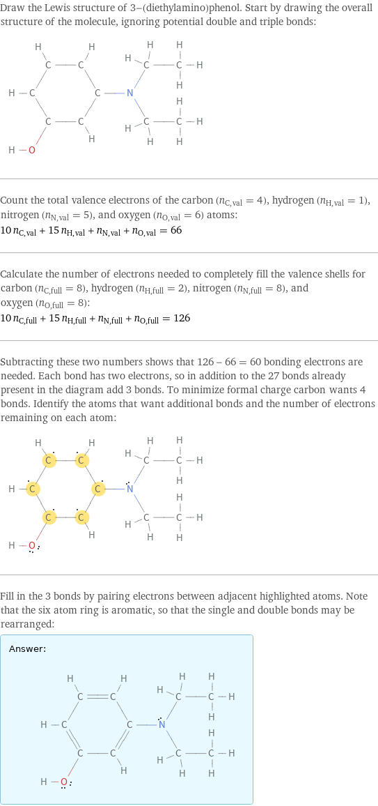 Draw the Lewis structure of 3-(diethylamino)phenol. Start by drawing the overall structure of the molecule, ignoring potential double and triple bonds:  Count the total valence electrons of the carbon (n_C, val = 4), hydrogen (n_H, val = 1), nitrogen (n_N, val = 5), and oxygen (n_O, val = 6) atoms: 10 n_C, val + 15 n_H, val + n_N, val + n_O, val = 66 Calculate the number of electrons needed to completely fill the valence shells for carbon (n_C, full = 8), hydrogen (n_H, full = 2), nitrogen (n_N, full = 8), and oxygen (n_O, full = 8): 10 n_C, full + 15 n_H, full + n_N, full + n_O, full = 126 Subtracting these two numbers shows that 126 - 66 = 60 bonding electrons are needed. Each bond has two electrons, so in addition to the 27 bonds already present in the diagram add 3 bonds. To minimize formal charge carbon wants 4 bonds. Identify the atoms that want additional bonds and the number of electrons remaining on each atom:  Fill in the 3 bonds by pairing electrons between adjacent highlighted atoms. Note that the six atom ring is aromatic, so that the single and double bonds may be rearranged: Answer: |   | 