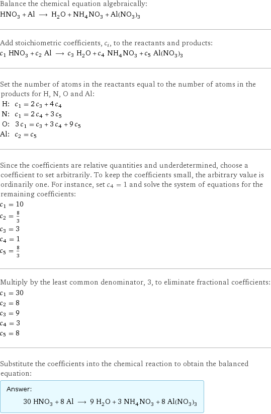 Balance the chemical equation algebraically: HNO_3 + Al ⟶ H_2O + NH_4NO_3 + Al(NO_3)_3 Add stoichiometric coefficients, c_i, to the reactants and products: c_1 HNO_3 + c_2 Al ⟶ c_3 H_2O + c_4 NH_4NO_3 + c_5 Al(NO_3)_3 Set the number of atoms in the reactants equal to the number of atoms in the products for H, N, O and Al: H: | c_1 = 2 c_3 + 4 c_4 N: | c_1 = 2 c_4 + 3 c_5 O: | 3 c_1 = c_3 + 3 c_4 + 9 c_5 Al: | c_2 = c_5 Since the coefficients are relative quantities and underdetermined, choose a coefficient to set arbitrarily. To keep the coefficients small, the arbitrary value is ordinarily one. For instance, set c_4 = 1 and solve the system of equations for the remaining coefficients: c_1 = 10 c_2 = 8/3 c_3 = 3 c_4 = 1 c_5 = 8/3 Multiply by the least common denominator, 3, to eliminate fractional coefficients: c_1 = 30 c_2 = 8 c_3 = 9 c_4 = 3 c_5 = 8 Substitute the coefficients into the chemical reaction to obtain the balanced equation: Answer: |   | 30 HNO_3 + 8 Al ⟶ 9 H_2O + 3 NH_4NO_3 + 8 Al(NO_3)_3