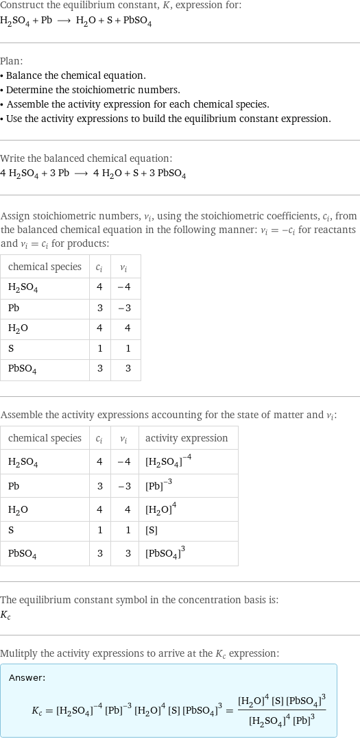 Construct the equilibrium constant, K, expression for: H_2SO_4 + Pb ⟶ H_2O + S + PbSO_4 Plan: • Balance the chemical equation. • Determine the stoichiometric numbers. • Assemble the activity expression for each chemical species. • Use the activity expressions to build the equilibrium constant expression. Write the balanced chemical equation: 4 H_2SO_4 + 3 Pb ⟶ 4 H_2O + S + 3 PbSO_4 Assign stoichiometric numbers, ν_i, using the stoichiometric coefficients, c_i, from the balanced chemical equation in the following manner: ν_i = -c_i for reactants and ν_i = c_i for products: chemical species | c_i | ν_i H_2SO_4 | 4 | -4 Pb | 3 | -3 H_2O | 4 | 4 S | 1 | 1 PbSO_4 | 3 | 3 Assemble the activity expressions accounting for the state of matter and ν_i: chemical species | c_i | ν_i | activity expression H_2SO_4 | 4 | -4 | ([H2SO4])^(-4) Pb | 3 | -3 | ([Pb])^(-3) H_2O | 4 | 4 | ([H2O])^4 S | 1 | 1 | [S] PbSO_4 | 3 | 3 | ([PbSO4])^3 The equilibrium constant symbol in the concentration basis is: K_c Mulitply the activity expressions to arrive at the K_c expression: Answer: |   | K_c = ([H2SO4])^(-4) ([Pb])^(-3) ([H2O])^4 [S] ([PbSO4])^3 = (([H2O])^4 [S] ([PbSO4])^3)/(([H2SO4])^4 ([Pb])^3)