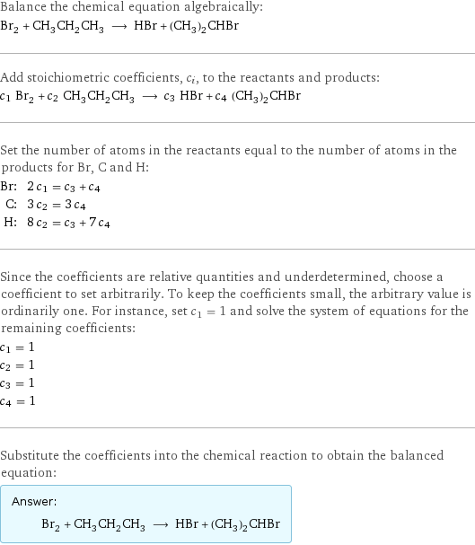 Balance the chemical equation algebraically: Br_2 + CH_3CH_2CH_3 ⟶ HBr + (CH_3)_2CHBr Add stoichiometric coefficients, c_i, to the reactants and products: c_1 Br_2 + c_2 CH_3CH_2CH_3 ⟶ c_3 HBr + c_4 (CH_3)_2CHBr Set the number of atoms in the reactants equal to the number of atoms in the products for Br, C and H: Br: | 2 c_1 = c_3 + c_4 C: | 3 c_2 = 3 c_4 H: | 8 c_2 = c_3 + 7 c_4 Since the coefficients are relative quantities and underdetermined, choose a coefficient to set arbitrarily. To keep the coefficients small, the arbitrary value is ordinarily one. For instance, set c_1 = 1 and solve the system of equations for the remaining coefficients: c_1 = 1 c_2 = 1 c_3 = 1 c_4 = 1 Substitute the coefficients into the chemical reaction to obtain the balanced equation: Answer: |   | Br_2 + CH_3CH_2CH_3 ⟶ HBr + (CH_3)_2CHBr