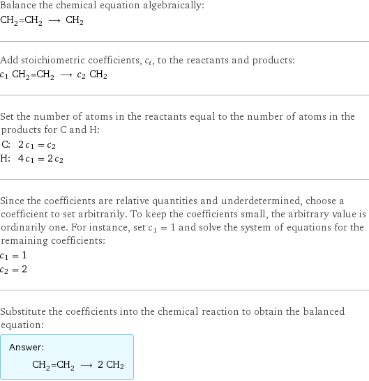 Balance the chemical equation algebraically: CH_2=CH_2 ⟶ CH2 Add stoichiometric coefficients, c_i, to the reactants and products: c_1 CH_2=CH_2 ⟶ c_2 CH2 Set the number of atoms in the reactants equal to the number of atoms in the products for C and H: C: | 2 c_1 = c_2 H: | 4 c_1 = 2 c_2 Since the coefficients are relative quantities and underdetermined, choose a coefficient to set arbitrarily. To keep the coefficients small, the arbitrary value is ordinarily one. For instance, set c_1 = 1 and solve the system of equations for the remaining coefficients: c_1 = 1 c_2 = 2 Substitute the coefficients into the chemical reaction to obtain the balanced equation: Answer: |   | CH_2=CH_2 ⟶ 2 CH2