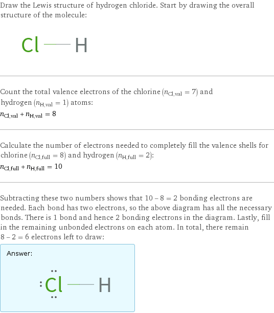 Draw the Lewis structure of hydrogen chloride. Start by drawing the overall structure of the molecule:  Count the total valence electrons of the chlorine (n_Cl, val = 7) and hydrogen (n_H, val = 1) atoms: n_Cl, val + n_H, val = 8 Calculate the number of electrons needed to completely fill the valence shells for chlorine (n_Cl, full = 8) and hydrogen (n_H, full = 2): n_Cl, full + n_H, full = 10 Subtracting these two numbers shows that 10 - 8 = 2 bonding electrons are needed. Each bond has two electrons, so the above diagram has all the necessary bonds. There is 1 bond and hence 2 bonding electrons in the diagram. Lastly, fill in the remaining unbonded electrons on each atom. In total, there remain 8 - 2 = 6 electrons left to draw: Answer: |   | 