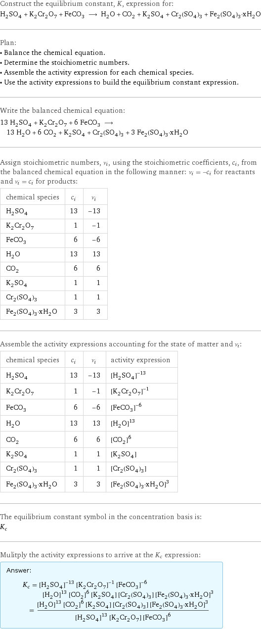 Construct the equilibrium constant, K, expression for: H_2SO_4 + K_2Cr_2O_7 + FeCO_3 ⟶ H_2O + CO_2 + K_2SO_4 + Cr_2(SO_4)_3 + Fe_2(SO_4)_3·xH_2O Plan: • Balance the chemical equation. • Determine the stoichiometric numbers. • Assemble the activity expression for each chemical species. • Use the activity expressions to build the equilibrium constant expression. Write the balanced chemical equation: 13 H_2SO_4 + K_2Cr_2O_7 + 6 FeCO_3 ⟶ 13 H_2O + 6 CO_2 + K_2SO_4 + Cr_2(SO_4)_3 + 3 Fe_2(SO_4)_3·xH_2O Assign stoichiometric numbers, ν_i, using the stoichiometric coefficients, c_i, from the balanced chemical equation in the following manner: ν_i = -c_i for reactants and ν_i = c_i for products: chemical species | c_i | ν_i H_2SO_4 | 13 | -13 K_2Cr_2O_7 | 1 | -1 FeCO_3 | 6 | -6 H_2O | 13 | 13 CO_2 | 6 | 6 K_2SO_4 | 1 | 1 Cr_2(SO_4)_3 | 1 | 1 Fe_2(SO_4)_3·xH_2O | 3 | 3 Assemble the activity expressions accounting for the state of matter and ν_i: chemical species | c_i | ν_i | activity expression H_2SO_4 | 13 | -13 | ([H2SO4])^(-13) K_2Cr_2O_7 | 1 | -1 | ([K2Cr2O7])^(-1) FeCO_3 | 6 | -6 | ([FeCO3])^(-6) H_2O | 13 | 13 | ([H2O])^13 CO_2 | 6 | 6 | ([CO2])^6 K_2SO_4 | 1 | 1 | [K2SO4] Cr_2(SO_4)_3 | 1 | 1 | [Cr2(SO4)3] Fe_2(SO_4)_3·xH_2O | 3 | 3 | ([Fe2(SO4)3·xH2O])^3 The equilibrium constant symbol in the concentration basis is: K_c Mulitply the activity expressions to arrive at the K_c expression: Answer: |   | K_c = ([H2SO4])^(-13) ([K2Cr2O7])^(-1) ([FeCO3])^(-6) ([H2O])^13 ([CO2])^6 [K2SO4] [Cr2(SO4)3] ([Fe2(SO4)3·xH2O])^3 = (([H2O])^13 ([CO2])^6 [K2SO4] [Cr2(SO4)3] ([Fe2(SO4)3·xH2O])^3)/(([H2SO4])^13 [K2Cr2O7] ([FeCO3])^6)