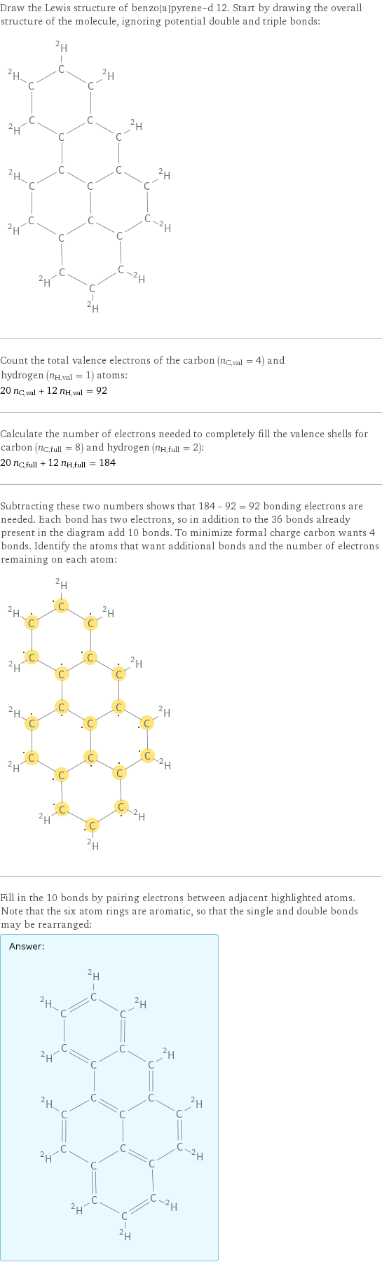 Draw the Lewis structure of benzo[a]pyrene-d 12. Start by drawing the overall structure of the molecule, ignoring potential double and triple bonds:  Count the total valence electrons of the carbon (n_C, val = 4) and hydrogen (n_H, val = 1) atoms: 20 n_C, val + 12 n_H, val = 92 Calculate the number of electrons needed to completely fill the valence shells for carbon (n_C, full = 8) and hydrogen (n_H, full = 2): 20 n_C, full + 12 n_H, full = 184 Subtracting these two numbers shows that 184 - 92 = 92 bonding electrons are needed. Each bond has two electrons, so in addition to the 36 bonds already present in the diagram add 10 bonds. To minimize formal charge carbon wants 4 bonds. Identify the atoms that want additional bonds and the number of electrons remaining on each atom:  Fill in the 10 bonds by pairing electrons between adjacent highlighted atoms. Note that the six atom rings are aromatic, so that the single and double bonds may be rearranged: Answer: |   | 