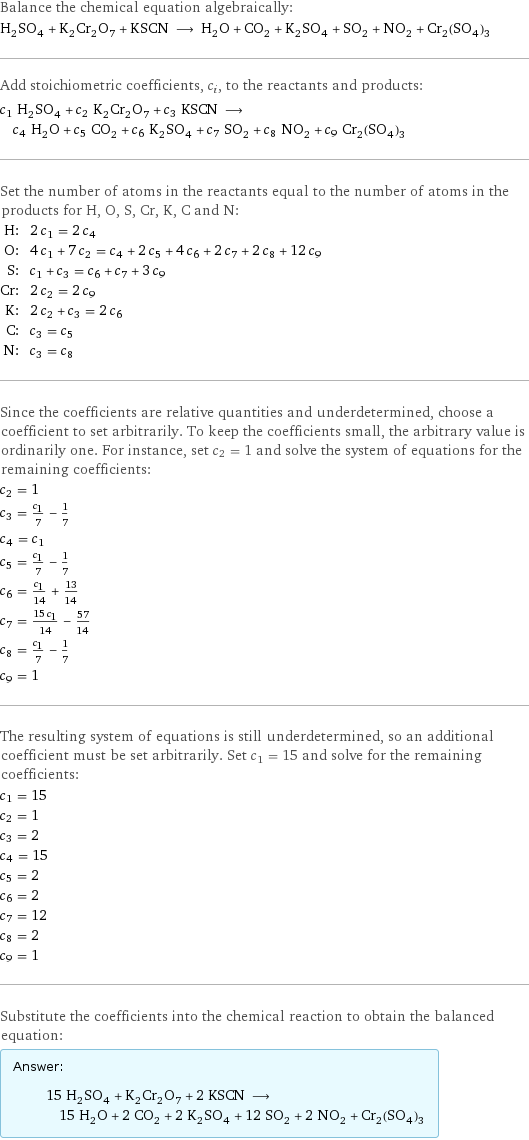 Balance the chemical equation algebraically: H_2SO_4 + K_2Cr_2O_7 + KSCN ⟶ H_2O + CO_2 + K_2SO_4 + SO_2 + NO_2 + Cr_2(SO_4)_3 Add stoichiometric coefficients, c_i, to the reactants and products: c_1 H_2SO_4 + c_2 K_2Cr_2O_7 + c_3 KSCN ⟶ c_4 H_2O + c_5 CO_2 + c_6 K_2SO_4 + c_7 SO_2 + c_8 NO_2 + c_9 Cr_2(SO_4)_3 Set the number of atoms in the reactants equal to the number of atoms in the products for H, O, S, Cr, K, C and N: H: | 2 c_1 = 2 c_4 O: | 4 c_1 + 7 c_2 = c_4 + 2 c_5 + 4 c_6 + 2 c_7 + 2 c_8 + 12 c_9 S: | c_1 + c_3 = c_6 + c_7 + 3 c_9 Cr: | 2 c_2 = 2 c_9 K: | 2 c_2 + c_3 = 2 c_6 C: | c_3 = c_5 N: | c_3 = c_8 Since the coefficients are relative quantities and underdetermined, choose a coefficient to set arbitrarily. To keep the coefficients small, the arbitrary value is ordinarily one. For instance, set c_2 = 1 and solve the system of equations for the remaining coefficients: c_2 = 1 c_3 = c_1/7 - 1/7 c_4 = c_1 c_5 = c_1/7 - 1/7 c_6 = c_1/14 + 13/14 c_7 = (15 c_1)/14 - 57/14 c_8 = c_1/7 - 1/7 c_9 = 1 The resulting system of equations is still underdetermined, so an additional coefficient must be set arbitrarily. Set c_1 = 15 and solve for the remaining coefficients: c_1 = 15 c_2 = 1 c_3 = 2 c_4 = 15 c_5 = 2 c_6 = 2 c_7 = 12 c_8 = 2 c_9 = 1 Substitute the coefficients into the chemical reaction to obtain the balanced equation: Answer: |   | 15 H_2SO_4 + K_2Cr_2O_7 + 2 KSCN ⟶ 15 H_2O + 2 CO_2 + 2 K_2SO_4 + 12 SO_2 + 2 NO_2 + Cr_2(SO_4)_3