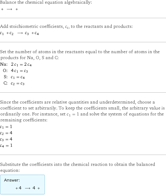 Balance the chemical equation algebraically:  + ⟶ +  Add stoichiometric coefficients, c_i, to the reactants and products: c_1 + c_2 ⟶ c_3 + c_4  Set the number of atoms in the reactants equal to the number of atoms in the products for Na, O, S and C: Na: | 2 c_1 = 2 c_4 O: | 4 c_1 = c_3 S: | c_1 = c_4 C: | c_2 = c_3 Since the coefficients are relative quantities and underdetermined, choose a coefficient to set arbitrarily. To keep the coefficients small, the arbitrary value is ordinarily one. For instance, set c_1 = 1 and solve the system of equations for the remaining coefficients: c_1 = 1 c_2 = 4 c_3 = 4 c_4 = 1 Substitute the coefficients into the chemical reaction to obtain the balanced equation: Answer: |   | + 4 ⟶ 4 + 