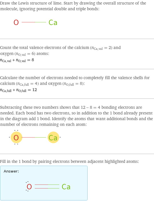 Draw the Lewis structure of lime. Start by drawing the overall structure of the molecule, ignoring potential double and triple bonds:  Count the total valence electrons of the calcium (n_Ca, val = 2) and oxygen (n_O, val = 6) atoms: n_Ca, val + n_O, val = 8 Calculate the number of electrons needed to completely fill the valence shells for calcium (n_Ca, full = 4) and oxygen (n_O, full = 8): n_Ca, full + n_O, full = 12 Subtracting these two numbers shows that 12 - 8 = 4 bonding electrons are needed. Each bond has two electrons, so in addition to the 1 bond already present in the diagram add 1 bond. Identify the atoms that want additional bonds and the number of electrons remaining on each atom:  Fill in the 1 bond by pairing electrons between adjacent highlighted atoms: Answer: |   | 