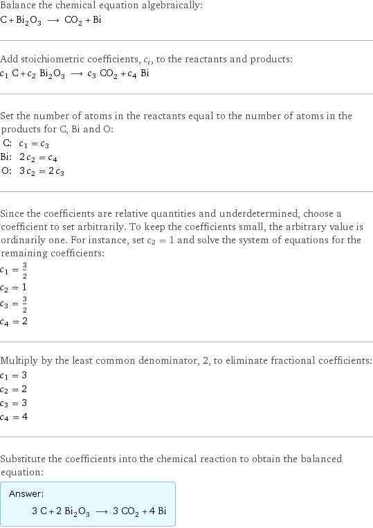 Balance the chemical equation algebraically: C + Bi_2O_3 ⟶ CO_2 + Bi Add stoichiometric coefficients, c_i, to the reactants and products: c_1 C + c_2 Bi_2O_3 ⟶ c_3 CO_2 + c_4 Bi Set the number of atoms in the reactants equal to the number of atoms in the products for C, Bi and O: C: | c_1 = c_3 Bi: | 2 c_2 = c_4 O: | 3 c_2 = 2 c_3 Since the coefficients are relative quantities and underdetermined, choose a coefficient to set arbitrarily. To keep the coefficients small, the arbitrary value is ordinarily one. For instance, set c_2 = 1 and solve the system of equations for the remaining coefficients: c_1 = 3/2 c_2 = 1 c_3 = 3/2 c_4 = 2 Multiply by the least common denominator, 2, to eliminate fractional coefficients: c_1 = 3 c_2 = 2 c_3 = 3 c_4 = 4 Substitute the coefficients into the chemical reaction to obtain the balanced equation: Answer: |   | 3 C + 2 Bi_2O_3 ⟶ 3 CO_2 + 4 Bi