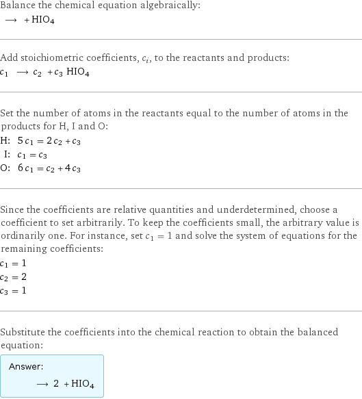 Balance the chemical equation algebraically:  ⟶ + HIO4 Add stoichiometric coefficients, c_i, to the reactants and products: c_1 ⟶ c_2 + c_3 HIO4 Set the number of atoms in the reactants equal to the number of atoms in the products for H, I and O: H: | 5 c_1 = 2 c_2 + c_3 I: | c_1 = c_3 O: | 6 c_1 = c_2 + 4 c_3 Since the coefficients are relative quantities and underdetermined, choose a coefficient to set arbitrarily. To keep the coefficients small, the arbitrary value is ordinarily one. For instance, set c_1 = 1 and solve the system of equations for the remaining coefficients: c_1 = 1 c_2 = 2 c_3 = 1 Substitute the coefficients into the chemical reaction to obtain the balanced equation: Answer: |   | ⟶ 2 + HIO4