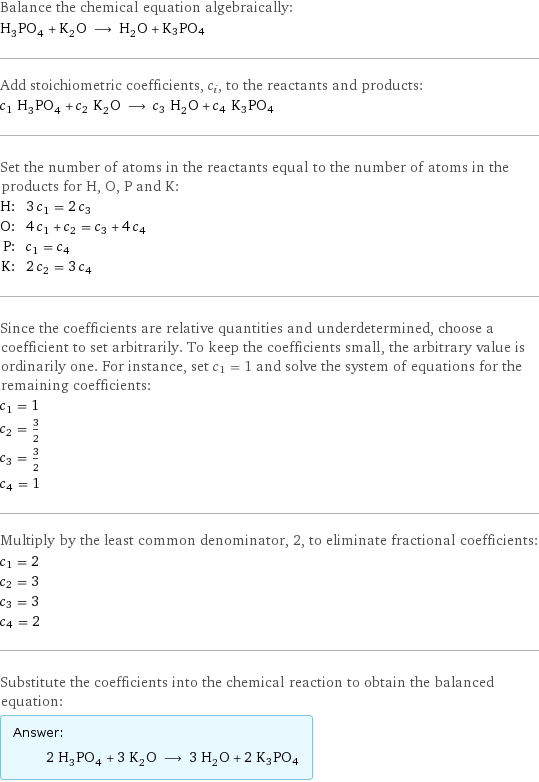 Balance the chemical equation algebraically: H_3PO_4 + K_2O ⟶ H_2O + K3PO4 Add stoichiometric coefficients, c_i, to the reactants and products: c_1 H_3PO_4 + c_2 K_2O ⟶ c_3 H_2O + c_4 K3PO4 Set the number of atoms in the reactants equal to the number of atoms in the products for H, O, P and K: H: | 3 c_1 = 2 c_3 O: | 4 c_1 + c_2 = c_3 + 4 c_4 P: | c_1 = c_4 K: | 2 c_2 = 3 c_4 Since the coefficients are relative quantities and underdetermined, choose a coefficient to set arbitrarily. To keep the coefficients small, the arbitrary value is ordinarily one. For instance, set c_1 = 1 and solve the system of equations for the remaining coefficients: c_1 = 1 c_2 = 3/2 c_3 = 3/2 c_4 = 1 Multiply by the least common denominator, 2, to eliminate fractional coefficients: c_1 = 2 c_2 = 3 c_3 = 3 c_4 = 2 Substitute the coefficients into the chemical reaction to obtain the balanced equation: Answer: |   | 2 H_3PO_4 + 3 K_2O ⟶ 3 H_2O + 2 K3PO4