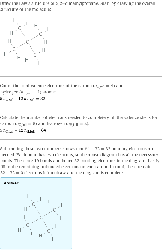Draw the Lewis structure of 2, 2-dimethylpropane. Start by drawing the overall structure of the molecule:  Count the total valence electrons of the carbon (n_C, val = 4) and hydrogen (n_H, val = 1) atoms: 5 n_C, val + 12 n_H, val = 32 Calculate the number of electrons needed to completely fill the valence shells for carbon (n_C, full = 8) and hydrogen (n_H, full = 2): 5 n_C, full + 12 n_H, full = 64 Subtracting these two numbers shows that 64 - 32 = 32 bonding electrons are needed. Each bond has two electrons, so the above diagram has all the necessary bonds. There are 16 bonds and hence 32 bonding electrons in the diagram. Lastly, fill in the remaining unbonded electrons on each atom. In total, there remain 32 - 32 = 0 electrons left to draw and the diagram is complete: Answer: |   | 