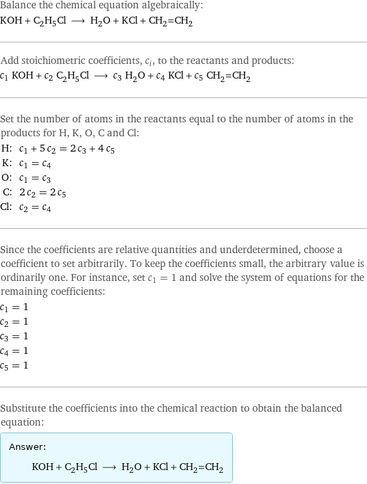 Balance the chemical equation algebraically: KOH + C_2H_5Cl ⟶ H_2O + KCl + CH_2=CH_2 Add stoichiometric coefficients, c_i, to the reactants and products: c_1 KOH + c_2 C_2H_5Cl ⟶ c_3 H_2O + c_4 KCl + c_5 CH_2=CH_2 Set the number of atoms in the reactants equal to the number of atoms in the products for H, K, O, C and Cl: H: | c_1 + 5 c_2 = 2 c_3 + 4 c_5 K: | c_1 = c_4 O: | c_1 = c_3 C: | 2 c_2 = 2 c_5 Cl: | c_2 = c_4 Since the coefficients are relative quantities and underdetermined, choose a coefficient to set arbitrarily. To keep the coefficients small, the arbitrary value is ordinarily one. For instance, set c_1 = 1 and solve the system of equations for the remaining coefficients: c_1 = 1 c_2 = 1 c_3 = 1 c_4 = 1 c_5 = 1 Substitute the coefficients into the chemical reaction to obtain the balanced equation: Answer: |   | KOH + C_2H_5Cl ⟶ H_2O + KCl + CH_2=CH_2