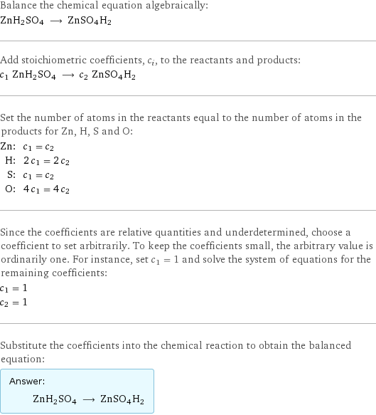 Balance the chemical equation algebraically: ZnH2SO4 ⟶ ZnSO4H2 Add stoichiometric coefficients, c_i, to the reactants and products: c_1 ZnH2SO4 ⟶ c_2 ZnSO4H2 Set the number of atoms in the reactants equal to the number of atoms in the products for Zn, H, S and O: Zn: | c_1 = c_2 H: | 2 c_1 = 2 c_2 S: | c_1 = c_2 O: | 4 c_1 = 4 c_2 Since the coefficients are relative quantities and underdetermined, choose a coefficient to set arbitrarily. To keep the coefficients small, the arbitrary value is ordinarily one. For instance, set c_1 = 1 and solve the system of equations for the remaining coefficients: c_1 = 1 c_2 = 1 Substitute the coefficients into the chemical reaction to obtain the balanced equation: Answer: |   | ZnH2SO4 ⟶ ZnSO4H2