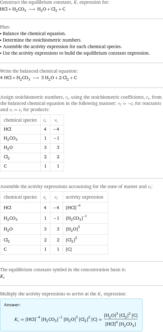 Construct the equilibrium constant, K, expression for: HCl + H_2CO_3 ⟶ H_2O + Cl_2 + C Plan: • Balance the chemical equation. • Determine the stoichiometric numbers. • Assemble the activity expression for each chemical species. • Use the activity expressions to build the equilibrium constant expression. Write the balanced chemical equation: 4 HCl + H_2CO_3 ⟶ 3 H_2O + 2 Cl_2 + C Assign stoichiometric numbers, ν_i, using the stoichiometric coefficients, c_i, from the balanced chemical equation in the following manner: ν_i = -c_i for reactants and ν_i = c_i for products: chemical species | c_i | ν_i HCl | 4 | -4 H_2CO_3 | 1 | -1 H_2O | 3 | 3 Cl_2 | 2 | 2 C | 1 | 1 Assemble the activity expressions accounting for the state of matter and ν_i: chemical species | c_i | ν_i | activity expression HCl | 4 | -4 | ([HCl])^(-4) H_2CO_3 | 1 | -1 | ([H2CO3])^(-1) H_2O | 3 | 3 | ([H2O])^3 Cl_2 | 2 | 2 | ([Cl2])^2 C | 1 | 1 | [C] The equilibrium constant symbol in the concentration basis is: K_c Mulitply the activity expressions to arrive at the K_c expression: Answer: |   | K_c = ([HCl])^(-4) ([H2CO3])^(-1) ([H2O])^3 ([Cl2])^2 [C] = (([H2O])^3 ([Cl2])^2 [C])/(([HCl])^4 [H2CO3])