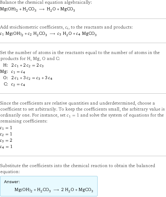 Balance the chemical equation algebraically: Mg(OH)_2 + H_2CO_3 ⟶ H_2O + MgCO_3 Add stoichiometric coefficients, c_i, to the reactants and products: c_1 Mg(OH)_2 + c_2 H_2CO_3 ⟶ c_3 H_2O + c_4 MgCO_3 Set the number of atoms in the reactants equal to the number of atoms in the products for H, Mg, O and C: H: | 2 c_1 + 2 c_2 = 2 c_3 Mg: | c_1 = c_4 O: | 2 c_1 + 3 c_2 = c_3 + 3 c_4 C: | c_2 = c_4 Since the coefficients are relative quantities and underdetermined, choose a coefficient to set arbitrarily. To keep the coefficients small, the arbitrary value is ordinarily one. For instance, set c_1 = 1 and solve the system of equations for the remaining coefficients: c_1 = 1 c_2 = 1 c_3 = 2 c_4 = 1 Substitute the coefficients into the chemical reaction to obtain the balanced equation: Answer: |   | Mg(OH)_2 + H_2CO_3 ⟶ 2 H_2O + MgCO_3