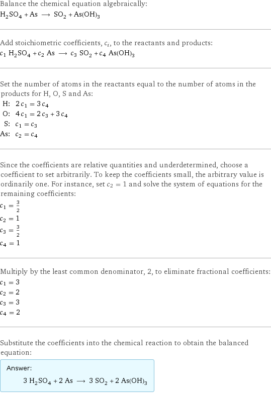 Balance the chemical equation algebraically: H_2SO_4 + As ⟶ SO_2 + As(OH)_3 Add stoichiometric coefficients, c_i, to the reactants and products: c_1 H_2SO_4 + c_2 As ⟶ c_3 SO_2 + c_4 As(OH)_3 Set the number of atoms in the reactants equal to the number of atoms in the products for H, O, S and As: H: | 2 c_1 = 3 c_4 O: | 4 c_1 = 2 c_3 + 3 c_4 S: | c_1 = c_3 As: | c_2 = c_4 Since the coefficients are relative quantities and underdetermined, choose a coefficient to set arbitrarily. To keep the coefficients small, the arbitrary value is ordinarily one. For instance, set c_2 = 1 and solve the system of equations for the remaining coefficients: c_1 = 3/2 c_2 = 1 c_3 = 3/2 c_4 = 1 Multiply by the least common denominator, 2, to eliminate fractional coefficients: c_1 = 3 c_2 = 2 c_3 = 3 c_4 = 2 Substitute the coefficients into the chemical reaction to obtain the balanced equation: Answer: |   | 3 H_2SO_4 + 2 As ⟶ 3 SO_2 + 2 As(OH)_3