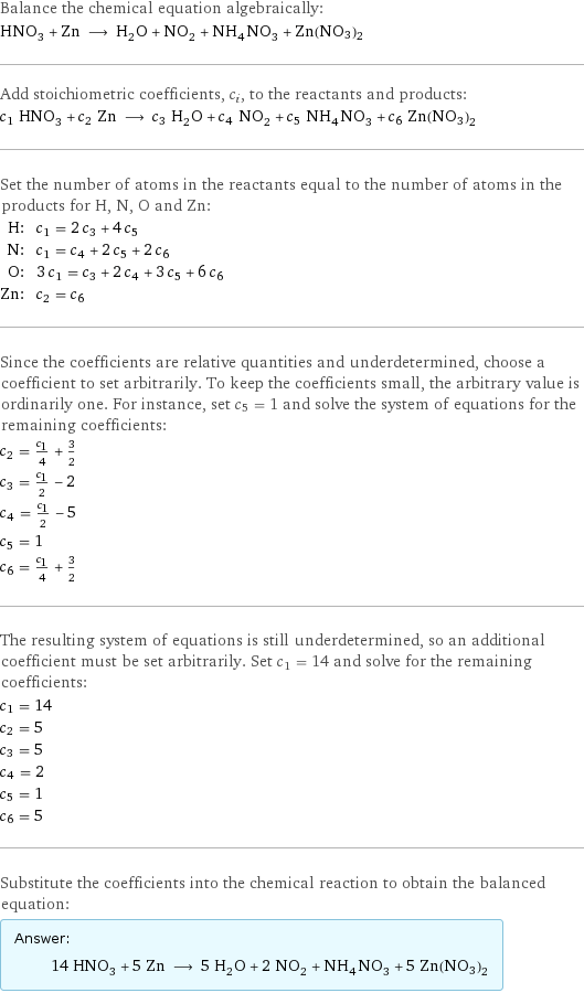 Balance the chemical equation algebraically: HNO_3 + Zn ⟶ H_2O + NO_2 + NH_4NO_3 + Zn(NO3)2 Add stoichiometric coefficients, c_i, to the reactants and products: c_1 HNO_3 + c_2 Zn ⟶ c_3 H_2O + c_4 NO_2 + c_5 NH_4NO_3 + c_6 Zn(NO3)2 Set the number of atoms in the reactants equal to the number of atoms in the products for H, N, O and Zn: H: | c_1 = 2 c_3 + 4 c_5 N: | c_1 = c_4 + 2 c_5 + 2 c_6 O: | 3 c_1 = c_3 + 2 c_4 + 3 c_5 + 6 c_6 Zn: | c_2 = c_6 Since the coefficients are relative quantities and underdetermined, choose a coefficient to set arbitrarily. To keep the coefficients small, the arbitrary value is ordinarily one. For instance, set c_5 = 1 and solve the system of equations for the remaining coefficients: c_2 = c_1/4 + 3/2 c_3 = c_1/2 - 2 c_4 = c_1/2 - 5 c_5 = 1 c_6 = c_1/4 + 3/2 The resulting system of equations is still underdetermined, so an additional coefficient must be set arbitrarily. Set c_1 = 14 and solve for the remaining coefficients: c_1 = 14 c_2 = 5 c_3 = 5 c_4 = 2 c_5 = 1 c_6 = 5 Substitute the coefficients into the chemical reaction to obtain the balanced equation: Answer: |   | 14 HNO_3 + 5 Zn ⟶ 5 H_2O + 2 NO_2 + NH_4NO_3 + 5 Zn(NO3)2