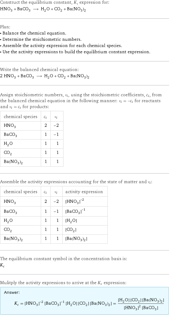 Construct the equilibrium constant, K, expression for: HNO_3 + BaCO_3 ⟶ H_2O + CO_2 + Ba(NO_3)_2 Plan: • Balance the chemical equation. • Determine the stoichiometric numbers. • Assemble the activity expression for each chemical species. • Use the activity expressions to build the equilibrium constant expression. Write the balanced chemical equation: 2 HNO_3 + BaCO_3 ⟶ H_2O + CO_2 + Ba(NO_3)_2 Assign stoichiometric numbers, ν_i, using the stoichiometric coefficients, c_i, from the balanced chemical equation in the following manner: ν_i = -c_i for reactants and ν_i = c_i for products: chemical species | c_i | ν_i HNO_3 | 2 | -2 BaCO_3 | 1 | -1 H_2O | 1 | 1 CO_2 | 1 | 1 Ba(NO_3)_2 | 1 | 1 Assemble the activity expressions accounting for the state of matter and ν_i: chemical species | c_i | ν_i | activity expression HNO_3 | 2 | -2 | ([HNO3])^(-2) BaCO_3 | 1 | -1 | ([BaCO3])^(-1) H_2O | 1 | 1 | [H2O] CO_2 | 1 | 1 | [CO2] Ba(NO_3)_2 | 1 | 1 | [Ba(NO3)2] The equilibrium constant symbol in the concentration basis is: K_c Mulitply the activity expressions to arrive at the K_c expression: Answer: |   | K_c = ([HNO3])^(-2) ([BaCO3])^(-1) [H2O] [CO2] [Ba(NO3)2] = ([H2O] [CO2] [Ba(NO3)2])/(([HNO3])^2 [BaCO3])