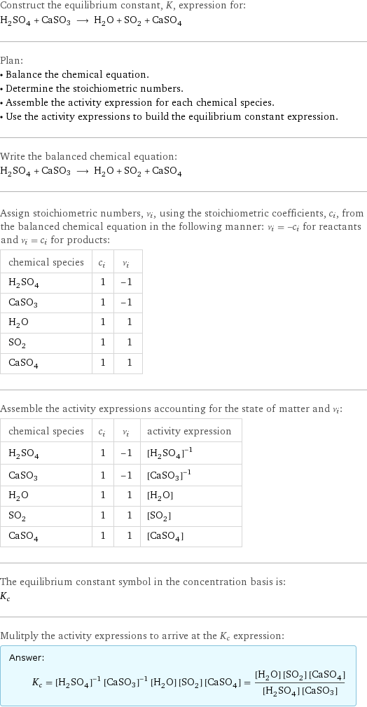 Construct the equilibrium constant, K, expression for: H_2SO_4 + CaSO3 ⟶ H_2O + SO_2 + CaSO_4 Plan: • Balance the chemical equation. • Determine the stoichiometric numbers. • Assemble the activity expression for each chemical species. • Use the activity expressions to build the equilibrium constant expression. Write the balanced chemical equation: H_2SO_4 + CaSO3 ⟶ H_2O + SO_2 + CaSO_4 Assign stoichiometric numbers, ν_i, using the stoichiometric coefficients, c_i, from the balanced chemical equation in the following manner: ν_i = -c_i for reactants and ν_i = c_i for products: chemical species | c_i | ν_i H_2SO_4 | 1 | -1 CaSO3 | 1 | -1 H_2O | 1 | 1 SO_2 | 1 | 1 CaSO_4 | 1 | 1 Assemble the activity expressions accounting for the state of matter and ν_i: chemical species | c_i | ν_i | activity expression H_2SO_4 | 1 | -1 | ([H2SO4])^(-1) CaSO3 | 1 | -1 | ([CaSO3])^(-1) H_2O | 1 | 1 | [H2O] SO_2 | 1 | 1 | [SO2] CaSO_4 | 1 | 1 | [CaSO4] The equilibrium constant symbol in the concentration basis is: K_c Mulitply the activity expressions to arrive at the K_c expression: Answer: |   | K_c = ([H2SO4])^(-1) ([CaSO3])^(-1) [H2O] [SO2] [CaSO4] = ([H2O] [SO2] [CaSO4])/([H2SO4] [CaSO3])