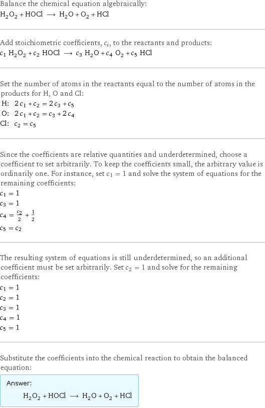 Balance the chemical equation algebraically: H_2O_2 + HOCl ⟶ H_2O + O_2 + HCl Add stoichiometric coefficients, c_i, to the reactants and products: c_1 H_2O_2 + c_2 HOCl ⟶ c_3 H_2O + c_4 O_2 + c_5 HCl Set the number of atoms in the reactants equal to the number of atoms in the products for H, O and Cl: H: | 2 c_1 + c_2 = 2 c_3 + c_5 O: | 2 c_1 + c_2 = c_3 + 2 c_4 Cl: | c_2 = c_5 Since the coefficients are relative quantities and underdetermined, choose a coefficient to set arbitrarily. To keep the coefficients small, the arbitrary value is ordinarily one. For instance, set c_1 = 1 and solve the system of equations for the remaining coefficients: c_1 = 1 c_3 = 1 c_4 = c_2/2 + 1/2 c_5 = c_2 The resulting system of equations is still underdetermined, so an additional coefficient must be set arbitrarily. Set c_2 = 1 and solve for the remaining coefficients: c_1 = 1 c_2 = 1 c_3 = 1 c_4 = 1 c_5 = 1 Substitute the coefficients into the chemical reaction to obtain the balanced equation: Answer: |   | H_2O_2 + HOCl ⟶ H_2O + O_2 + HCl