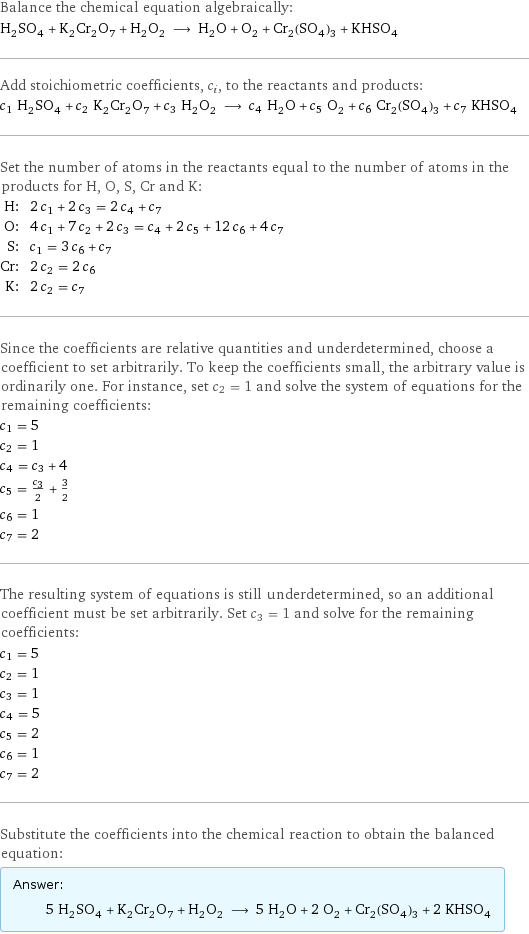 Balance the chemical equation algebraically: H_2SO_4 + K_2Cr_2O_7 + H_2O_2 ⟶ H_2O + O_2 + Cr_2(SO_4)_3 + KHSO_4 Add stoichiometric coefficients, c_i, to the reactants and products: c_1 H_2SO_4 + c_2 K_2Cr_2O_7 + c_3 H_2O_2 ⟶ c_4 H_2O + c_5 O_2 + c_6 Cr_2(SO_4)_3 + c_7 KHSO_4 Set the number of atoms in the reactants equal to the number of atoms in the products for H, O, S, Cr and K: H: | 2 c_1 + 2 c_3 = 2 c_4 + c_7 O: | 4 c_1 + 7 c_2 + 2 c_3 = c_4 + 2 c_5 + 12 c_6 + 4 c_7 S: | c_1 = 3 c_6 + c_7 Cr: | 2 c_2 = 2 c_6 K: | 2 c_2 = c_7 Since the coefficients are relative quantities and underdetermined, choose a coefficient to set arbitrarily. To keep the coefficients small, the arbitrary value is ordinarily one. For instance, set c_2 = 1 and solve the system of equations for the remaining coefficients: c_1 = 5 c_2 = 1 c_4 = c_3 + 4 c_5 = c_3/2 + 3/2 c_6 = 1 c_7 = 2 The resulting system of equations is still underdetermined, so an additional coefficient must be set arbitrarily. Set c_3 = 1 and solve for the remaining coefficients: c_1 = 5 c_2 = 1 c_3 = 1 c_4 = 5 c_5 = 2 c_6 = 1 c_7 = 2 Substitute the coefficients into the chemical reaction to obtain the balanced equation: Answer: |   | 5 H_2SO_4 + K_2Cr_2O_7 + H_2O_2 ⟶ 5 H_2O + 2 O_2 + Cr_2(SO_4)_3 + 2 KHSO_4