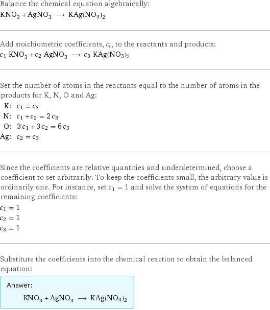 Balance the chemical equation algebraically: KNO_3 + AgNO_3 ⟶ KAg(NO3)2 Add stoichiometric coefficients, c_i, to the reactants and products: c_1 KNO_3 + c_2 AgNO_3 ⟶ c_3 KAg(NO3)2 Set the number of atoms in the reactants equal to the number of atoms in the products for K, N, O and Ag: K: | c_1 = c_3 N: | c_1 + c_2 = 2 c_3 O: | 3 c_1 + 3 c_2 = 6 c_3 Ag: | c_2 = c_3 Since the coefficients are relative quantities and underdetermined, choose a coefficient to set arbitrarily. To keep the coefficients small, the arbitrary value is ordinarily one. For instance, set c_1 = 1 and solve the system of equations for the remaining coefficients: c_1 = 1 c_2 = 1 c_3 = 1 Substitute the coefficients into the chemical reaction to obtain the balanced equation: Answer: |   | KNO_3 + AgNO_3 ⟶ KAg(NO3)2