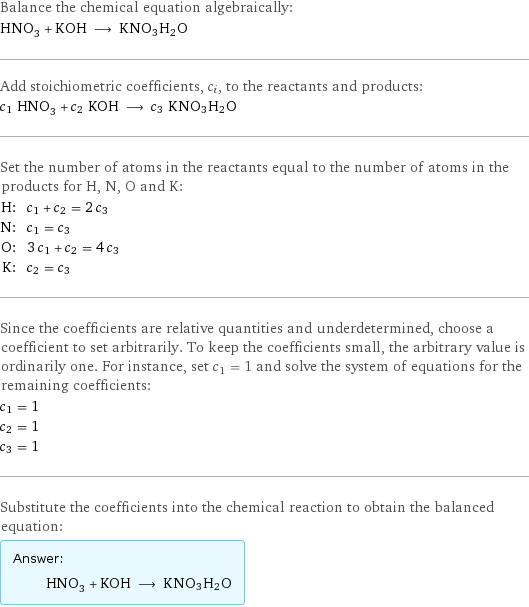 Balance the chemical equation algebraically: HNO_3 + KOH ⟶ KNO3H2O Add stoichiometric coefficients, c_i, to the reactants and products: c_1 HNO_3 + c_2 KOH ⟶ c_3 KNO3H2O Set the number of atoms in the reactants equal to the number of atoms in the products for H, N, O and K: H: | c_1 + c_2 = 2 c_3 N: | c_1 = c_3 O: | 3 c_1 + c_2 = 4 c_3 K: | c_2 = c_3 Since the coefficients are relative quantities and underdetermined, choose a coefficient to set arbitrarily. To keep the coefficients small, the arbitrary value is ordinarily one. For instance, set c_1 = 1 and solve the system of equations for the remaining coefficients: c_1 = 1 c_2 = 1 c_3 = 1 Substitute the coefficients into the chemical reaction to obtain the balanced equation: Answer: |   | HNO_3 + KOH ⟶ KNO3H2O