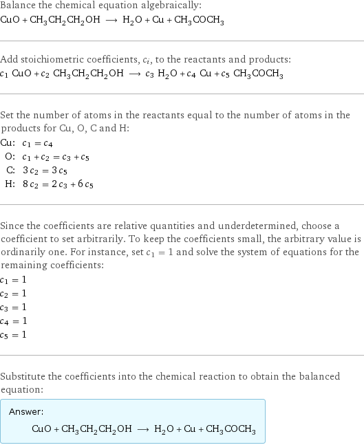 Balance the chemical equation algebraically: CuO + CH_3CH_2CH_2OH ⟶ H_2O + Cu + CH_3COCH_3 Add stoichiometric coefficients, c_i, to the reactants and products: c_1 CuO + c_2 CH_3CH_2CH_2OH ⟶ c_3 H_2O + c_4 Cu + c_5 CH_3COCH_3 Set the number of atoms in the reactants equal to the number of atoms in the products for Cu, O, C and H: Cu: | c_1 = c_4 O: | c_1 + c_2 = c_3 + c_5 C: | 3 c_2 = 3 c_5 H: | 8 c_2 = 2 c_3 + 6 c_5 Since the coefficients are relative quantities and underdetermined, choose a coefficient to set arbitrarily. To keep the coefficients small, the arbitrary value is ordinarily one. For instance, set c_1 = 1 and solve the system of equations for the remaining coefficients: c_1 = 1 c_2 = 1 c_3 = 1 c_4 = 1 c_5 = 1 Substitute the coefficients into the chemical reaction to obtain the balanced equation: Answer: |   | CuO + CH_3CH_2CH_2OH ⟶ H_2O + Cu + CH_3COCH_3