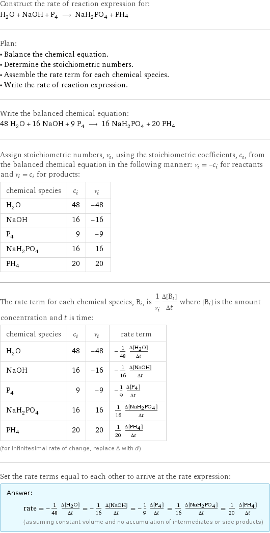 Construct the rate of reaction expression for: H_2O + NaOH + P_4 ⟶ NaH_2PO_4 + PH4 Plan: • Balance the chemical equation. • Determine the stoichiometric numbers. • Assemble the rate term for each chemical species. • Write the rate of reaction expression. Write the balanced chemical equation: 48 H_2O + 16 NaOH + 9 P_4 ⟶ 16 NaH_2PO_4 + 20 PH4 Assign stoichiometric numbers, ν_i, using the stoichiometric coefficients, c_i, from the balanced chemical equation in the following manner: ν_i = -c_i for reactants and ν_i = c_i for products: chemical species | c_i | ν_i H_2O | 48 | -48 NaOH | 16 | -16 P_4 | 9 | -9 NaH_2PO_4 | 16 | 16 PH4 | 20 | 20 The rate term for each chemical species, B_i, is 1/ν_i(Δ[B_i])/(Δt) where [B_i] is the amount concentration and t is time: chemical species | c_i | ν_i | rate term H_2O | 48 | -48 | -1/48 (Δ[H2O])/(Δt) NaOH | 16 | -16 | -1/16 (Δ[NaOH])/(Δt) P_4 | 9 | -9 | -1/9 (Δ[P4])/(Δt) NaH_2PO_4 | 16 | 16 | 1/16 (Δ[NaH2PO4])/(Δt) PH4 | 20 | 20 | 1/20 (Δ[PH4])/(Δt) (for infinitesimal rate of change, replace Δ with d) Set the rate terms equal to each other to arrive at the rate expression: Answer: |   | rate = -1/48 (Δ[H2O])/(Δt) = -1/16 (Δ[NaOH])/(Δt) = -1/9 (Δ[P4])/(Δt) = 1/16 (Δ[NaH2PO4])/(Δt) = 1/20 (Δ[PH4])/(Δt) (assuming constant volume and no accumulation of intermediates or side products)