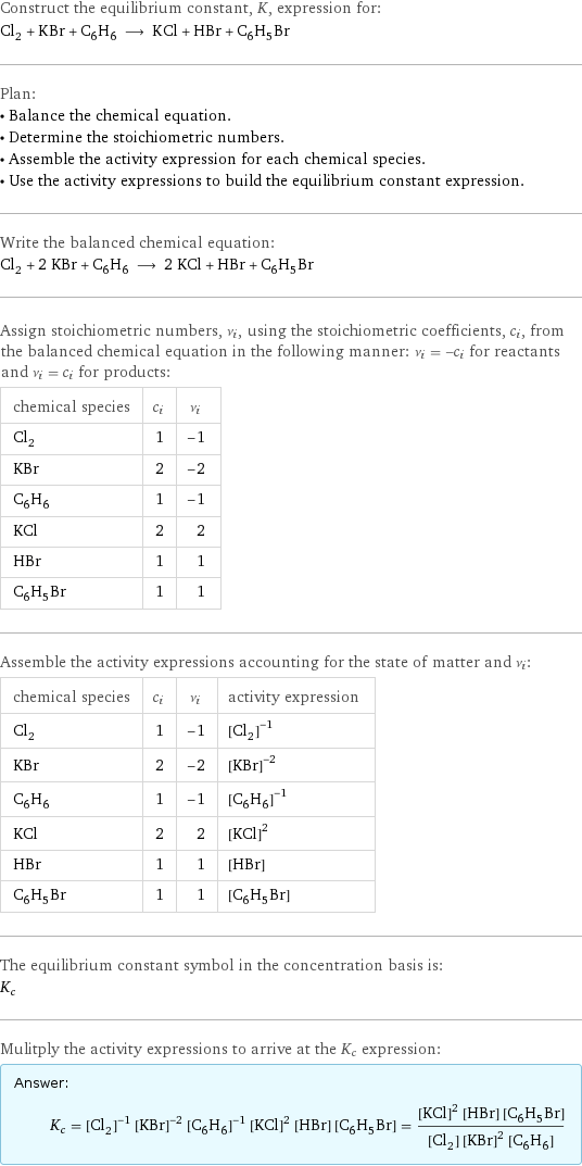 Construct the equilibrium constant, K, expression for: Cl_2 + KBr + C_6H_6 ⟶ KCl + HBr + C_6H_5Br Plan: • Balance the chemical equation. • Determine the stoichiometric numbers. • Assemble the activity expression for each chemical species. • Use the activity expressions to build the equilibrium constant expression. Write the balanced chemical equation: Cl_2 + 2 KBr + C_6H_6 ⟶ 2 KCl + HBr + C_6H_5Br Assign stoichiometric numbers, ν_i, using the stoichiometric coefficients, c_i, from the balanced chemical equation in the following manner: ν_i = -c_i for reactants and ν_i = c_i for products: chemical species | c_i | ν_i Cl_2 | 1 | -1 KBr | 2 | -2 C_6H_6 | 1 | -1 KCl | 2 | 2 HBr | 1 | 1 C_6H_5Br | 1 | 1 Assemble the activity expressions accounting for the state of matter and ν_i: chemical species | c_i | ν_i | activity expression Cl_2 | 1 | -1 | ([Cl2])^(-1) KBr | 2 | -2 | ([KBr])^(-2) C_6H_6 | 1 | -1 | ([C6H6])^(-1) KCl | 2 | 2 | ([KCl])^2 HBr | 1 | 1 | [HBr] C_6H_5Br | 1 | 1 | [C6H5Br] The equilibrium constant symbol in the concentration basis is: K_c Mulitply the activity expressions to arrive at the K_c expression: Answer: |   | K_c = ([Cl2])^(-1) ([KBr])^(-2) ([C6H6])^(-1) ([KCl])^2 [HBr] [C6H5Br] = (([KCl])^2 [HBr] [C6H5Br])/([Cl2] ([KBr])^2 [C6H6])