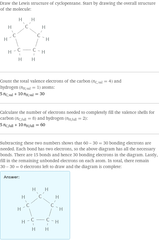 Draw the Lewis structure of cyclopentane. Start by drawing the overall structure of the molecule:  Count the total valence electrons of the carbon (n_C, val = 4) and hydrogen (n_H, val = 1) atoms: 5 n_C, val + 10 n_H, val = 30 Calculate the number of electrons needed to completely fill the valence shells for carbon (n_C, full = 8) and hydrogen (n_H, full = 2): 5 n_C, full + 10 n_H, full = 60 Subtracting these two numbers shows that 60 - 30 = 30 bonding electrons are needed. Each bond has two electrons, so the above diagram has all the necessary bonds. There are 15 bonds and hence 30 bonding electrons in the diagram. Lastly, fill in the remaining unbonded electrons on each atom. In total, there remain 30 - 30 = 0 electrons left to draw and the diagram is complete: Answer: |   | 