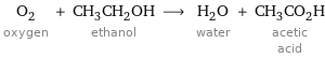 O_2 oxygen + CH_3CH_2OH ethanol ⟶ H_2O water + CH_3CO_2H acetic acid