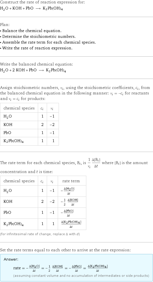 Construct the rate of reaction expression for: H_2O + KOH + PbO ⟶ K2Pb(OH)4 Plan: • Balance the chemical equation. • Determine the stoichiometric numbers. • Assemble the rate term for each chemical species. • Write the rate of reaction expression. Write the balanced chemical equation: H_2O + 2 KOH + PbO ⟶ K2Pb(OH)4 Assign stoichiometric numbers, ν_i, using the stoichiometric coefficients, c_i, from the balanced chemical equation in the following manner: ν_i = -c_i for reactants and ν_i = c_i for products: chemical species | c_i | ν_i H_2O | 1 | -1 KOH | 2 | -2 PbO | 1 | -1 K2Pb(OH)4 | 1 | 1 The rate term for each chemical species, B_i, is 1/ν_i(Δ[B_i])/(Δt) where [B_i] is the amount concentration and t is time: chemical species | c_i | ν_i | rate term H_2O | 1 | -1 | -(Δ[H2O])/(Δt) KOH | 2 | -2 | -1/2 (Δ[KOH])/(Δt) PbO | 1 | -1 | -(Δ[PbO])/(Δt) K2Pb(OH)4 | 1 | 1 | (Δ[K2Pb(OH)4])/(Δt) (for infinitesimal rate of change, replace Δ with d) Set the rate terms equal to each other to arrive at the rate expression: Answer: |   | rate = -(Δ[H2O])/(Δt) = -1/2 (Δ[KOH])/(Δt) = -(Δ[PbO])/(Δt) = (Δ[K2Pb(OH)4])/(Δt) (assuming constant volume and no accumulation of intermediates or side products)