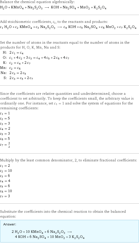 Balance the chemical equation algebraically: H_2O + KMnO_4 + Na_2S_2O_3 ⟶ KOH + Na_2SO_4 + MnO_2 + K_2S_2O_4 Add stoichiometric coefficients, c_i, to the reactants and products: c_1 H_2O + c_2 KMnO_4 + c_3 Na_2S_2O_3 ⟶ c_4 KOH + c_5 Na_2SO_4 + c_6 MnO_2 + c_7 K_2S_2O_4 Set the number of atoms in the reactants equal to the number of atoms in the products for H, O, K, Mn, Na and S: H: | 2 c_1 = c_4 O: | c_1 + 4 c_2 + 3 c_3 = c_4 + 4 c_5 + 2 c_6 + 4 c_7 K: | c_2 = c_4 + 2 c_7 Mn: | c_2 = c_6 Na: | 2 c_3 = 2 c_5 S: | 2 c_3 = c_5 + 2 c_7 Since the coefficients are relative quantities and underdetermined, choose a coefficient to set arbitrarily. To keep the coefficients small, the arbitrary value is ordinarily one. For instance, set c_1 = 1 and solve the system of equations for the remaining coefficients: c_1 = 1 c_2 = 5 c_3 = 3 c_4 = 2 c_5 = 3 c_6 = 5 c_7 = 3/2 Multiply by the least common denominator, 2, to eliminate fractional coefficients: c_1 = 2 c_2 = 10 c_3 = 6 c_4 = 4 c_5 = 6 c_6 = 10 c_7 = 3 Substitute the coefficients into the chemical reaction to obtain the balanced equation: Answer: |   | 2 H_2O + 10 KMnO_4 + 6 Na_2S_2O_3 ⟶ 4 KOH + 6 Na_2SO_4 + 10 MnO_2 + 3 K_2S_2O_4