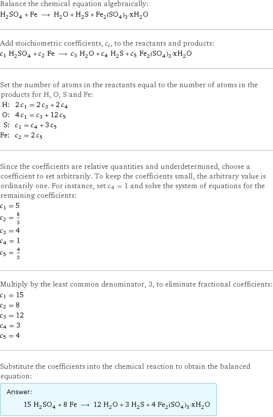 Balance the chemical equation algebraically: H_2SO_4 + Fe ⟶ H_2O + H_2S + Fe_2(SO_4)_3·xH_2O Add stoichiometric coefficients, c_i, to the reactants and products: c_1 H_2SO_4 + c_2 Fe ⟶ c_3 H_2O + c_4 H_2S + c_5 Fe_2(SO_4)_3·xH_2O Set the number of atoms in the reactants equal to the number of atoms in the products for H, O, S and Fe: H: | 2 c_1 = 2 c_3 + 2 c_4 O: | 4 c_1 = c_3 + 12 c_5 S: | c_1 = c_4 + 3 c_5 Fe: | c_2 = 2 c_5 Since the coefficients are relative quantities and underdetermined, choose a coefficient to set arbitrarily. To keep the coefficients small, the arbitrary value is ordinarily one. For instance, set c_4 = 1 and solve the system of equations for the remaining coefficients: c_1 = 5 c_2 = 8/3 c_3 = 4 c_4 = 1 c_5 = 4/3 Multiply by the least common denominator, 3, to eliminate fractional coefficients: c_1 = 15 c_2 = 8 c_3 = 12 c_4 = 3 c_5 = 4 Substitute the coefficients into the chemical reaction to obtain the balanced equation: Answer: |   | 15 H_2SO_4 + 8 Fe ⟶ 12 H_2O + 3 H_2S + 4 Fe_2(SO_4)_3·xH_2O