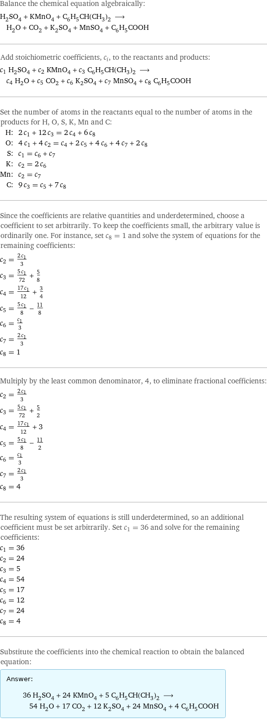 Balance the chemical equation algebraically: H_2SO_4 + KMnO_4 + C_6H_5CH(CH_3)_2 ⟶ H_2O + CO_2 + K_2SO_4 + MnSO_4 + C_6H_5COOH Add stoichiometric coefficients, c_i, to the reactants and products: c_1 H_2SO_4 + c_2 KMnO_4 + c_3 C_6H_5CH(CH_3)_2 ⟶ c_4 H_2O + c_5 CO_2 + c_6 K_2SO_4 + c_7 MnSO_4 + c_8 C_6H_5COOH Set the number of atoms in the reactants equal to the number of atoms in the products for H, O, S, K, Mn and C: H: | 2 c_1 + 12 c_3 = 2 c_4 + 6 c_8 O: | 4 c_1 + 4 c_2 = c_4 + 2 c_5 + 4 c_6 + 4 c_7 + 2 c_8 S: | c_1 = c_6 + c_7 K: | c_2 = 2 c_6 Mn: | c_2 = c_7 C: | 9 c_3 = c_5 + 7 c_8 Since the coefficients are relative quantities and underdetermined, choose a coefficient to set arbitrarily. To keep the coefficients small, the arbitrary value is ordinarily one. For instance, set c_8 = 1 and solve the system of equations for the remaining coefficients: c_2 = (2 c_1)/3 c_3 = (5 c_1)/72 + 5/8 c_4 = (17 c_1)/12 + 3/4 c_5 = (5 c_1)/8 - 11/8 c_6 = c_1/3 c_7 = (2 c_1)/3 c_8 = 1 Multiply by the least common denominator, 4, to eliminate fractional coefficients: c_2 = (2 c_1)/3 c_3 = (5 c_1)/72 + 5/2 c_4 = (17 c_1)/12 + 3 c_5 = (5 c_1)/8 - 11/2 c_6 = c_1/3 c_7 = (2 c_1)/3 c_8 = 4 The resulting system of equations is still underdetermined, so an additional coefficient must be set arbitrarily. Set c_1 = 36 and solve for the remaining coefficients: c_1 = 36 c_2 = 24 c_3 = 5 c_4 = 54 c_5 = 17 c_6 = 12 c_7 = 24 c_8 = 4 Substitute the coefficients into the chemical reaction to obtain the balanced equation: Answer: |   | 36 H_2SO_4 + 24 KMnO_4 + 5 C_6H_5CH(CH_3)_2 ⟶ 54 H_2O + 17 CO_2 + 12 K_2SO_4 + 24 MnSO_4 + 4 C_6H_5COOH