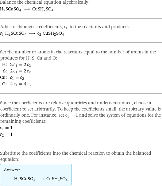 Balance the chemical equation algebraically: H2SCuSO4 ⟶ CuSH2SO4 Add stoichiometric coefficients, c_i, to the reactants and products: c_1 H2SCuSO4 ⟶ c_2 CuSH2SO4 Set the number of atoms in the reactants equal to the number of atoms in the products for H, S, Cu and O: H: | 2 c_1 = 2 c_2 S: | 2 c_1 = 2 c_2 Cu: | c_1 = c_2 O: | 4 c_1 = 4 c_2 Since the coefficients are relative quantities and underdetermined, choose a coefficient to set arbitrarily. To keep the coefficients small, the arbitrary value is ordinarily one. For instance, set c_1 = 1 and solve the system of equations for the remaining coefficients: c_1 = 1 c_2 = 1 Substitute the coefficients into the chemical reaction to obtain the balanced equation: Answer: |   | H2SCuSO4 ⟶ CuSH2SO4