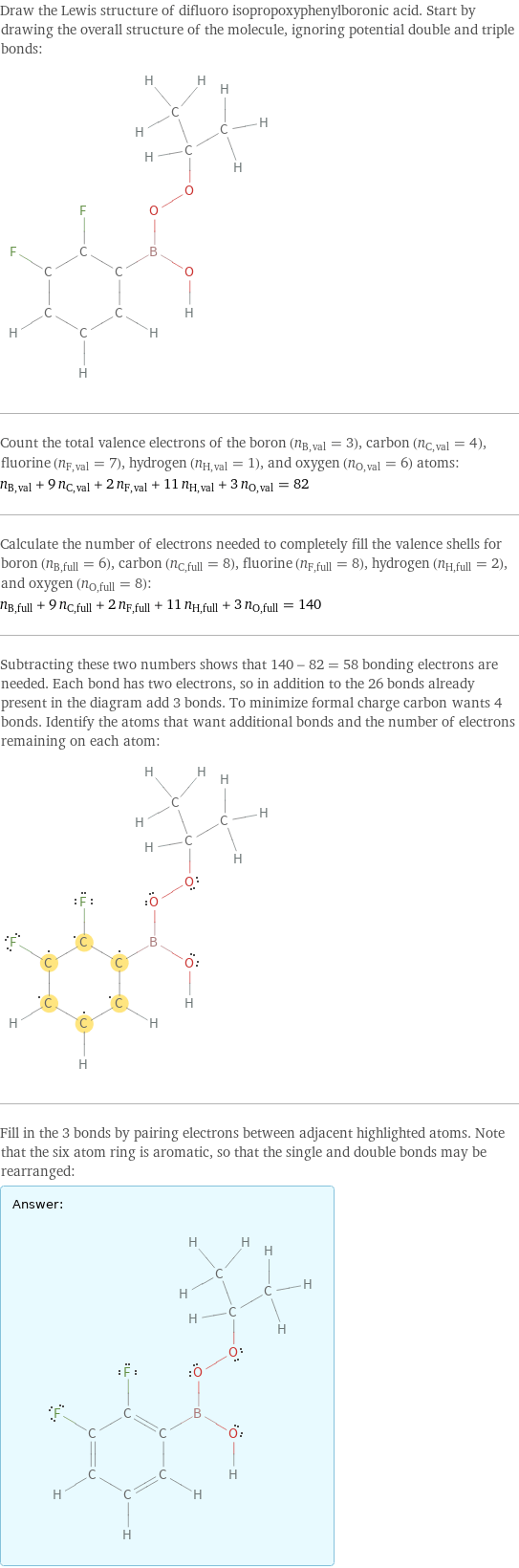 Draw the Lewis structure of difluoro isopropoxyphenylboronic acid. Start by drawing the overall structure of the molecule, ignoring potential double and triple bonds:  Count the total valence electrons of the boron (n_B, val = 3), carbon (n_C, val = 4), fluorine (n_F, val = 7), hydrogen (n_H, val = 1), and oxygen (n_O, val = 6) atoms: n_B, val + 9 n_C, val + 2 n_F, val + 11 n_H, val + 3 n_O, val = 82 Calculate the number of electrons needed to completely fill the valence shells for boron (n_B, full = 6), carbon (n_C, full = 8), fluorine (n_F, full = 8), hydrogen (n_H, full = 2), and oxygen (n_O, full = 8): n_B, full + 9 n_C, full + 2 n_F, full + 11 n_H, full + 3 n_O, full = 140 Subtracting these two numbers shows that 140 - 82 = 58 bonding electrons are needed. Each bond has two electrons, so in addition to the 26 bonds already present in the diagram add 3 bonds. To minimize formal charge carbon wants 4 bonds. Identify the atoms that want additional bonds and the number of electrons remaining on each atom:  Fill in the 3 bonds by pairing electrons between adjacent highlighted atoms. Note that the six atom ring is aromatic, so that the single and double bonds may be rearranged: Answer: |   | 