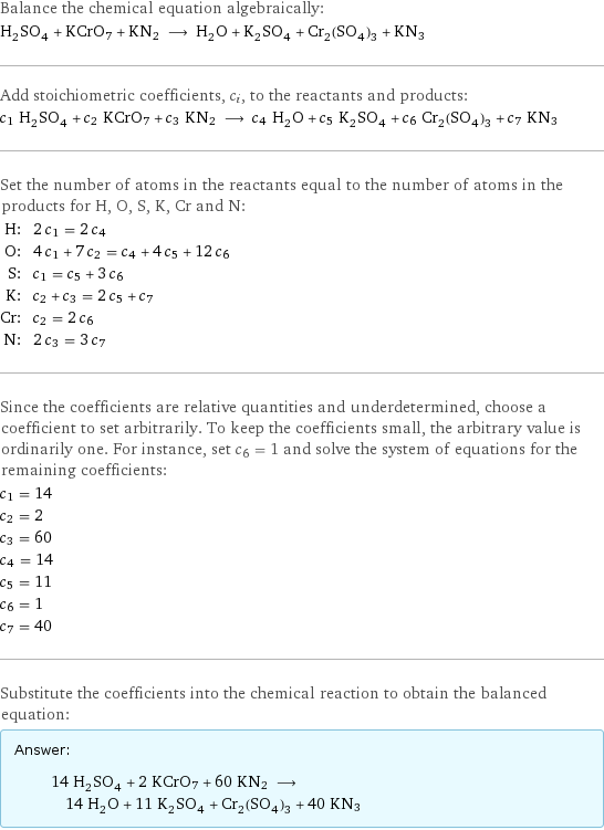 Balance the chemical equation algebraically: H_2SO_4 + KCrO7 + KN2 ⟶ H_2O + K_2SO_4 + Cr_2(SO_4)_3 + KN3 Add stoichiometric coefficients, c_i, to the reactants and products: c_1 H_2SO_4 + c_2 KCrO7 + c_3 KN2 ⟶ c_4 H_2O + c_5 K_2SO_4 + c_6 Cr_2(SO_4)_3 + c_7 KN3 Set the number of atoms in the reactants equal to the number of atoms in the products for H, O, S, K, Cr and N: H: | 2 c_1 = 2 c_4 O: | 4 c_1 + 7 c_2 = c_4 + 4 c_5 + 12 c_6 S: | c_1 = c_5 + 3 c_6 K: | c_2 + c_3 = 2 c_5 + c_7 Cr: | c_2 = 2 c_6 N: | 2 c_3 = 3 c_7 Since the coefficients are relative quantities and underdetermined, choose a coefficient to set arbitrarily. To keep the coefficients small, the arbitrary value is ordinarily one. For instance, set c_6 = 1 and solve the system of equations for the remaining coefficients: c_1 = 14 c_2 = 2 c_3 = 60 c_4 = 14 c_5 = 11 c_6 = 1 c_7 = 40 Substitute the coefficients into the chemical reaction to obtain the balanced equation: Answer: |   | 14 H_2SO_4 + 2 KCrO7 + 60 KN2 ⟶ 14 H_2O + 11 K_2SO_4 + Cr_2(SO_4)_3 + 40 KN3