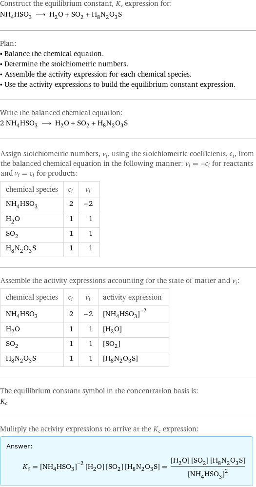 Construct the equilibrium constant, K, expression for: NH_4HSO_3 ⟶ H_2O + SO_2 + H_8N_2O_3S Plan: • Balance the chemical equation. • Determine the stoichiometric numbers. • Assemble the activity expression for each chemical species. • Use the activity expressions to build the equilibrium constant expression. Write the balanced chemical equation: 2 NH_4HSO_3 ⟶ H_2O + SO_2 + H_8N_2O_3S Assign stoichiometric numbers, ν_i, using the stoichiometric coefficients, c_i, from the balanced chemical equation in the following manner: ν_i = -c_i for reactants and ν_i = c_i for products: chemical species | c_i | ν_i NH_4HSO_3 | 2 | -2 H_2O | 1 | 1 SO_2 | 1 | 1 H_8N_2O_3S | 1 | 1 Assemble the activity expressions accounting for the state of matter and ν_i: chemical species | c_i | ν_i | activity expression NH_4HSO_3 | 2 | -2 | ([NH4HSO3])^(-2) H_2O | 1 | 1 | [H2O] SO_2 | 1 | 1 | [SO2] H_8N_2O_3S | 1 | 1 | [H8N2O3S] The equilibrium constant symbol in the concentration basis is: K_c Mulitply the activity expressions to arrive at the K_c expression: Answer: |   | K_c = ([NH4HSO3])^(-2) [H2O] [SO2] [H8N2O3S] = ([H2O] [SO2] [H8N2O3S])/([NH4HSO3])^2