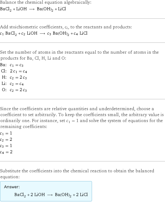 Balance the chemical equation algebraically: BaCl_2 + LiOH ⟶ Ba(OH)_2 + LiCl Add stoichiometric coefficients, c_i, to the reactants and products: c_1 BaCl_2 + c_2 LiOH ⟶ c_3 Ba(OH)_2 + c_4 LiCl Set the number of atoms in the reactants equal to the number of atoms in the products for Ba, Cl, H, Li and O: Ba: | c_1 = c_3 Cl: | 2 c_1 = c_4 H: | c_2 = 2 c_3 Li: | c_2 = c_4 O: | c_2 = 2 c_3 Since the coefficients are relative quantities and underdetermined, choose a coefficient to set arbitrarily. To keep the coefficients small, the arbitrary value is ordinarily one. For instance, set c_1 = 1 and solve the system of equations for the remaining coefficients: c_1 = 1 c_2 = 2 c_3 = 1 c_4 = 2 Substitute the coefficients into the chemical reaction to obtain the balanced equation: Answer: |   | BaCl_2 + 2 LiOH ⟶ Ba(OH)_2 + 2 LiCl