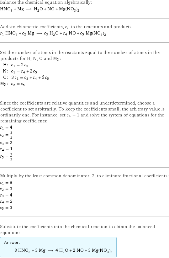 Balance the chemical equation algebraically: HNO_3 + Mg ⟶ H_2O + NO + Mg(NO_3)_2 Add stoichiometric coefficients, c_i, to the reactants and products: c_1 HNO_3 + c_2 Mg ⟶ c_3 H_2O + c_4 NO + c_5 Mg(NO_3)_2 Set the number of atoms in the reactants equal to the number of atoms in the products for H, N, O and Mg: H: | c_1 = 2 c_3 N: | c_1 = c_4 + 2 c_5 O: | 3 c_1 = c_3 + c_4 + 6 c_5 Mg: | c_2 = c_5 Since the coefficients are relative quantities and underdetermined, choose a coefficient to set arbitrarily. To keep the coefficients small, the arbitrary value is ordinarily one. For instance, set c_4 = 1 and solve the system of equations for the remaining coefficients: c_1 = 4 c_2 = 3/2 c_3 = 2 c_4 = 1 c_5 = 3/2 Multiply by the least common denominator, 2, to eliminate fractional coefficients: c_1 = 8 c_2 = 3 c_3 = 4 c_4 = 2 c_5 = 3 Substitute the coefficients into the chemical reaction to obtain the balanced equation: Answer: |   | 8 HNO_3 + 3 Mg ⟶ 4 H_2O + 2 NO + 3 Mg(NO_3)_2