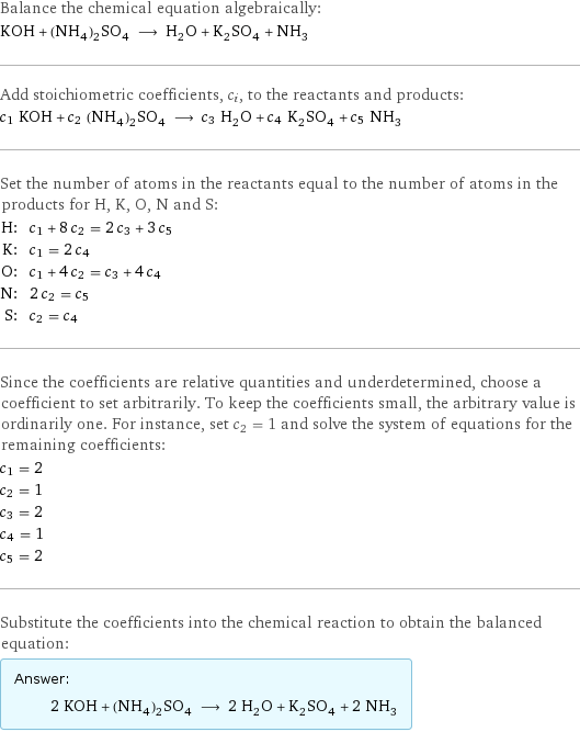 Balance the chemical equation algebraically: KOH + (NH_4)_2SO_4 ⟶ H_2O + K_2SO_4 + NH_3 Add stoichiometric coefficients, c_i, to the reactants and products: c_1 KOH + c_2 (NH_4)_2SO_4 ⟶ c_3 H_2O + c_4 K_2SO_4 + c_5 NH_3 Set the number of atoms in the reactants equal to the number of atoms in the products for H, K, O, N and S: H: | c_1 + 8 c_2 = 2 c_3 + 3 c_5 K: | c_1 = 2 c_4 O: | c_1 + 4 c_2 = c_3 + 4 c_4 N: | 2 c_2 = c_5 S: | c_2 = c_4 Since the coefficients are relative quantities and underdetermined, choose a coefficient to set arbitrarily. To keep the coefficients small, the arbitrary value is ordinarily one. For instance, set c_2 = 1 and solve the system of equations for the remaining coefficients: c_1 = 2 c_2 = 1 c_3 = 2 c_4 = 1 c_5 = 2 Substitute the coefficients into the chemical reaction to obtain the balanced equation: Answer: |   | 2 KOH + (NH_4)_2SO_4 ⟶ 2 H_2O + K_2SO_4 + 2 NH_3