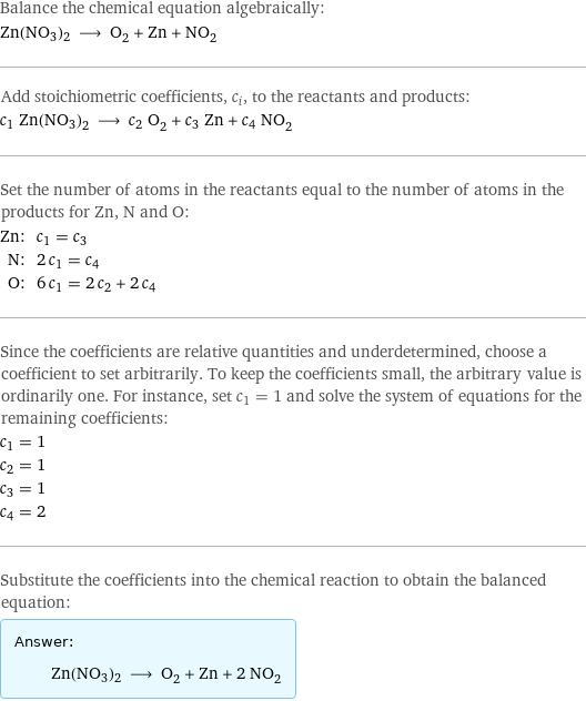 Balance the chemical equation algebraically: Zn(NO3)2 ⟶ O_2 + Zn + NO_2 Add stoichiometric coefficients, c_i, to the reactants and products: c_1 Zn(NO3)2 ⟶ c_2 O_2 + c_3 Zn + c_4 NO_2 Set the number of atoms in the reactants equal to the number of atoms in the products for Zn, N and O: Zn: | c_1 = c_3 N: | 2 c_1 = c_4 O: | 6 c_1 = 2 c_2 + 2 c_4 Since the coefficients are relative quantities and underdetermined, choose a coefficient to set arbitrarily. To keep the coefficients small, the arbitrary value is ordinarily one. For instance, set c_1 = 1 and solve the system of equations for the remaining coefficients: c_1 = 1 c_2 = 1 c_3 = 1 c_4 = 2 Substitute the coefficients into the chemical reaction to obtain the balanced equation: Answer: |   | Zn(NO3)2 ⟶ O_2 + Zn + 2 NO_2