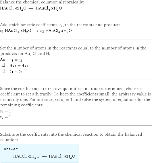 Balance the chemical equation algebraically: HAuCl_4·xH_2O ⟶ HAuCl_4·xH_2O Add stoichiometric coefficients, c_i, to the reactants and products: c_1 HAuCl_4·xH_2O ⟶ c_2 HAuCl_4·xH_2O Set the number of atoms in the reactants equal to the number of atoms in the products for Au, Cl and H: Au: | c_1 = c_2 Cl: | 4 c_1 = 4 c_2 H: | c_1 = c_2 Since the coefficients are relative quantities and underdetermined, choose a coefficient to set arbitrarily. To keep the coefficients small, the arbitrary value is ordinarily one. For instance, set c_1 = 1 and solve the system of equations for the remaining coefficients: c_1 = 1 c_2 = 1 Substitute the coefficients into the chemical reaction to obtain the balanced equation: Answer: |   | HAuCl_4·xH_2O ⟶ HAuCl_4·xH_2O