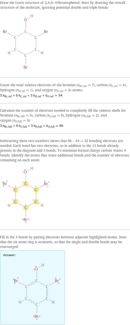 Draw the Lewis structure of 2, 4, 6-tribromophenol. Start by drawing the overall structure of the molecule, ignoring potential double and triple bonds:  Count the total valence electrons of the bromine (n_Br, val = 7), carbon (n_C, val = 4), hydrogen (n_H, val = 1), and oxygen (n_O, val = 6) atoms: 3 n_Br, val + 6 n_C, val + 3 n_H, val + n_O, val = 54 Calculate the number of electrons needed to completely fill the valence shells for bromine (n_Br, full = 8), carbon (n_C, full = 8), hydrogen (n_H, full = 2), and oxygen (n_O, full = 8): 3 n_Br, full + 6 n_C, full + 3 n_H, full + n_O, full = 86 Subtracting these two numbers shows that 86 - 54 = 32 bonding electrons are needed. Each bond has two electrons, so in addition to the 13 bonds already present in the diagram add 3 bonds. To minimize formal charge carbon wants 4 bonds. Identify the atoms that want additional bonds and the number of electrons remaining on each atom:  Fill in the 3 bonds by pairing electrons between adjacent highlighted atoms. Note that the six atom ring is aromatic, so that the single and double bonds may be rearranged: Answer: |   | 