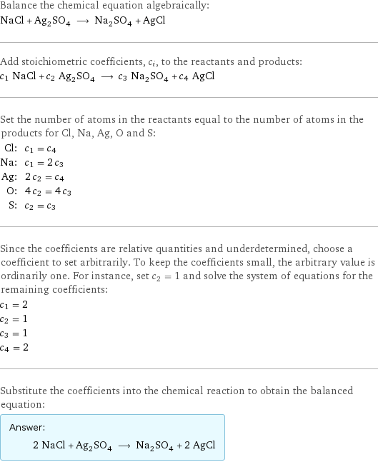 Balance the chemical equation algebraically: NaCl + Ag_2SO_4 ⟶ Na_2SO_4 + AgCl Add stoichiometric coefficients, c_i, to the reactants and products: c_1 NaCl + c_2 Ag_2SO_4 ⟶ c_3 Na_2SO_4 + c_4 AgCl Set the number of atoms in the reactants equal to the number of atoms in the products for Cl, Na, Ag, O and S: Cl: | c_1 = c_4 Na: | c_1 = 2 c_3 Ag: | 2 c_2 = c_4 O: | 4 c_2 = 4 c_3 S: | c_2 = c_3 Since the coefficients are relative quantities and underdetermined, choose a coefficient to set arbitrarily. To keep the coefficients small, the arbitrary value is ordinarily one. For instance, set c_2 = 1 and solve the system of equations for the remaining coefficients: c_1 = 2 c_2 = 1 c_3 = 1 c_4 = 2 Substitute the coefficients into the chemical reaction to obtain the balanced equation: Answer: |   | 2 NaCl + Ag_2SO_4 ⟶ Na_2SO_4 + 2 AgCl