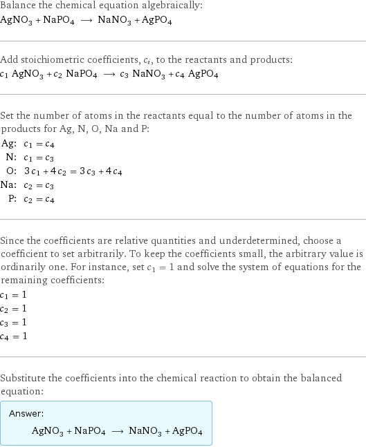 Balance the chemical equation algebraically: AgNO_3 + NaPO4 ⟶ NaNO_3 + AgPO4 Add stoichiometric coefficients, c_i, to the reactants and products: c_1 AgNO_3 + c_2 NaPO4 ⟶ c_3 NaNO_3 + c_4 AgPO4 Set the number of atoms in the reactants equal to the number of atoms in the products for Ag, N, O, Na and P: Ag: | c_1 = c_4 N: | c_1 = c_3 O: | 3 c_1 + 4 c_2 = 3 c_3 + 4 c_4 Na: | c_2 = c_3 P: | c_2 = c_4 Since the coefficients are relative quantities and underdetermined, choose a coefficient to set arbitrarily. To keep the coefficients small, the arbitrary value is ordinarily one. For instance, set c_1 = 1 and solve the system of equations for the remaining coefficients: c_1 = 1 c_2 = 1 c_3 = 1 c_4 = 1 Substitute the coefficients into the chemical reaction to obtain the balanced equation: Answer: |   | AgNO_3 + NaPO4 ⟶ NaNO_3 + AgPO4