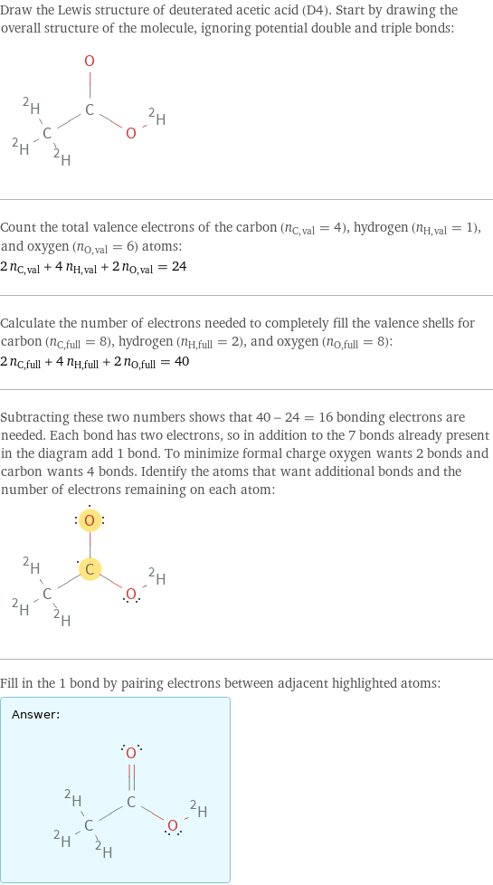 Draw the Lewis structure of deuterated acetic acid (D4). Start by drawing the overall structure of the molecule, ignoring potential double and triple bonds:  Count the total valence electrons of the carbon (n_C, val = 4), hydrogen (n_H, val = 1), and oxygen (n_O, val = 6) atoms: 2 n_C, val + 4 n_H, val + 2 n_O, val = 24 Calculate the number of electrons needed to completely fill the valence shells for carbon (n_C, full = 8), hydrogen (n_H, full = 2), and oxygen (n_O, full = 8): 2 n_C, full + 4 n_H, full + 2 n_O, full = 40 Subtracting these two numbers shows that 40 - 24 = 16 bonding electrons are needed. Each bond has two electrons, so in addition to the 7 bonds already present in the diagram add 1 bond. To minimize formal charge oxygen wants 2 bonds and carbon wants 4 bonds. Identify the atoms that want additional bonds and the number of electrons remaining on each atom:  Fill in the 1 bond by pairing electrons between adjacent highlighted atoms: Answer: |   | 